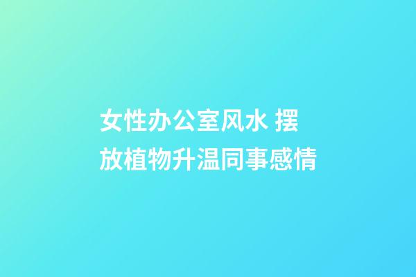 女性办公室风水 摆放植物升温同事感情